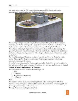 108 | P a g e
SAQIB IMRAN 0341-7549889
10
8
the substructure material. This transmission is very essential in situations where the
substructure is not designed to take the load action directly.
The bearings in bridges allows the longitudinal movement of the girders. This movement is
created due to the forces acting on the longitudinal direction. The forces due to the moving
loads and the variation in temperature are the main causes for longitudinal forces.
The selection of bearing is dependent on certain parameters, which are: Loads acting, the
geometry, the extent of maintenance, the clearance available, the displacement, rotation and
deflection policy, availability, preference of the designer, the construction tolerances, and the
cost criteria.
For the bridge design, all the above-mentioned aspect is considered for the design and the
choice of bearings. The designer must consider the bearing arrangement in the bridge
construction as a separate system.
In most of construction practice, the bearing is selected or the decision for bearing is done in
the last moment. This results in increase of maintenance in the future, which must be avoided.
Substructure Components of Bridges
The components involved in substructure of bridges are:
1. Piers
2. Abutments
3. Wing Walls and the Returns
4. Foundation
Piers
The piers are vertical structures used to support deck or the bearings provided for load
transmission to underground soil through foundation. These structures serve as supports for
the bridge spans at intermediate points.
The pier structure has mainly two functions:
 