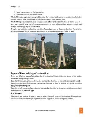 109 | P a g e
SAQIB IMRAN 0341-7549889
10
9
1. Load transmission to the Foundation
2. Resistance to the horizontal forces
Most of the cases, piers are designed to resist the vertical loads alone. In areas which lie in the
seismic zone, it is recommended to design the pier for lateral loads also.
Most of the piers are constructed using concrete. Steel for the construction of pier is used in
very few cases till now. Use of composite columns i.e. steel columns filled with concrete is used
as new technology of pier construction.
The pier is a vertical member that resist the forces by means of shear mechanism. These forces
are mainly lateral forces. The pier that consist of multiple columns are called as bent.
Types of Piers in Bridge Construction
There are different types of piers based on the structural connectivity, the shape of the section
and the framing configuration.
Based on the structural connectivity, the pier can be classified as monolithic or cantilevered.
Based on the shape of the section pier can be classified as solid or hollow, hexagonal, round or
octagonal or rectangular.
Based on the framing configuration the pier can be classified as single or multiple column bent,
hammerhead or pier wall type.
Abutments
Abutments are vertical structures used to retain the earth behind the structure. The dead and
the live loads from the bridge superstructure is supported by the bridge abutments.
 