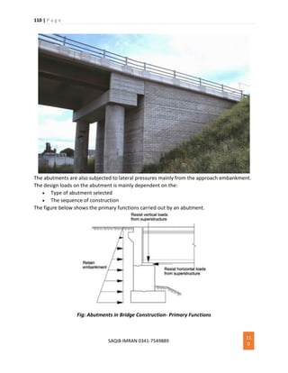 110 | P a g e
SAQIB IMRAN 0341-7549889
11
0
The abutments are also subjected to lateral pressures mainly from the approach embankment.
The design loads on the abutment is mainly dependent on the:
 Type of abutment selected
 The sequence of construction
The figure below shows the primary functions carried out by an abutment.
Fig: Abutments in Bridge Construction- Primary Functions
 