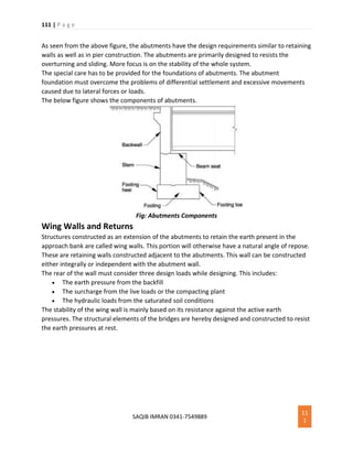 111 | P a g e
SAQIB IMRAN 0341-7549889
11
1
As seen from the above figure, the abutments have the design requirements similar to retaining
walls as well as in pier construction. The abutments are primarily designed to resists the
overturning and sliding. More focus is on the stability of the whole system.
The special care has to be provided for the foundations of abutments. The abutment
foundation must overcome the problems of differential settlement and excessive movements
caused due to lateral forces or loads.
The below figure shows the components of abutments.
Fig: Abutments Components
Wing Walls and Returns
Structures constructed as an extension of the abutments to retain the earth present in the
approach bank are called wing walls. This portion will otherwise have a natural angle of repose.
These are retaining walls constructed adjacent to the abutments. This wall can be constructed
either integrally or independent with the abutment wall.
The rear of the wall must consider three design loads while designing. This includes:
 The earth pressure from the backfill
 The surcharge from the live loads or the compacting plant
 The hydraulic loads from the saturated soil conditions
The stability of the wing wall is mainly based on its resistance against the active earth
pressures. The structural elements of the bridges are hereby designed and constructed to resist
the earth pressures at rest.
 