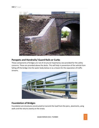 112 | P a g e
SAQIB IMRAN 0341-7549889
11
2
Parapets and Handrails/ Guard Rails or Curbs
These components of bridges are not of structural importance, but provided for the safety
concerns. These are provided above the decks. This will help in prevention of the vehicle from
falling off the bridge into the water body below or as a means for the separation of traffic
streams.
Foundation of Bridges
Foundation are structures constructed to transmit the load from the piers, abutments, wing
walls and the returns evenly on the strata.
 