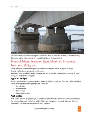 113 | P a g e
SAQIB IMRAN 0341-7549889
11
3
The foundation provided for bridge structures are deep in sufficient manner to avoid scouring
due to the water movement or to reduce the chances of undermining.
Types of Bridges Based on Span, Materials, Structures,
Functions, Utility etc.
There are various types of bridges classified based on span, materials, types of bridge
structures, functions, utility and position etc.
A bridge is structure which allows passage over an obstruction. The obstructions may be river,
valley, rail route or road way etc.
Types of Bridges
Bridges are classified into so many types based on different criteria’s. They are explained below.
Types of Bridges based on Type of Super Structure
 Arch bridge
 Girder bridge
 Truss bridge
 Suspension bridge
Arch Bridge
Arch bridge is curve shaped bridge, in which horizontal thrust is developed and is restrained by
the abutments at each end of the bridge. There are many types of arch bridges are there. In
some cases, the arch may be under the deck slab also.
 