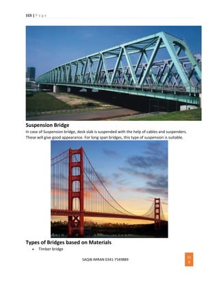 115 | P a g e
SAQIB IMRAN 0341-7549889
11
5
Suspension Bridge
In case of Suspension bridge, deck slab is suspended with the help of cables and suspenders.
These will give good appearance. For long span bridges, this type of suspension is suitable.
Types of Bridges based on Materials
 Timber bridge
 