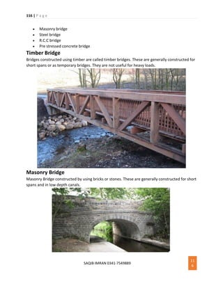 116 | P a g e
SAQIB IMRAN 0341-7549889
11
6
 Masonry bridge
 Steel bridge
 R.C.C bridge
 Pre stressed concrete bridge
Timber Bridge
Bridges constructed using timber are called timber bridges. These are generally constructed for
short spans or as temporary bridges. They are not useful for heavy loads.
Masonry Bridge
Masonry Bridge constructed by using bricks or stones. These are generally constructed for short
spans and in low depth canals.
 