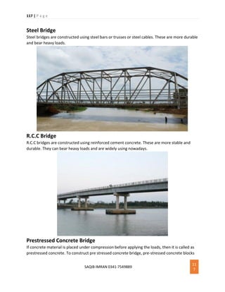 117 | P a g e
SAQIB IMRAN 0341-7549889
11
7
Steel Bridge
Steel bridges are constructed using steel bars or trusses or steel cables. These are more durable
and bear heavy loads.
R.C.C Bridge
R.C.C bridges are constructed using reinforced cement concrete. These are more stable and
durable. They can bear heavy loads and are widely using nowadays.
Prestressed Concrete Bridge
If concrete material is placed under compression before applying the loads, then it is called as
prestressed concrete. To construct pre stressed concrete bridge, pre-stressed concrete blocks
 