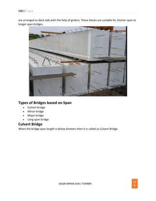118 | P a g e
SAQIB IMRAN 0341-7549889
11
8
are arranged as deck slab with the help of girders. These blocks are suitable for shorter span to
longer span bridges.
Types of Bridges based on Span
 Culvert bridge
 Minor bridge
 Major bridge
 Long span bridge
Culvert Bridge
When the bridge span length is below 6meters then it is called as Culvert Bridge.
 