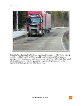 12 | P a g e
SAQIB IMRAN 0341-7549889 12
Crossfalls have been quite difficult and expensive to measure in detail from a moving
car in the past but recently profilometers, 3D accelerometers and laser scanner
techniques have provided new tools to measure cross fall more effectively. Test results
with these techniques have also given also very interesting information on the
importance of drainage to cross fall and vice versa.
 