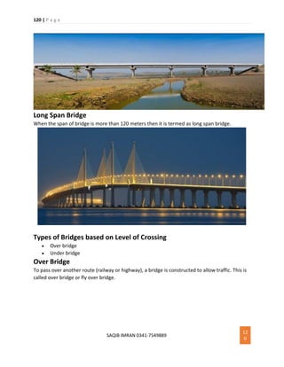 120 | P a g e
SAQIB IMRAN 0341-7549889
12
0
Long Span Bridge
When the span of bridge is more than 120 meters then it is termed as long span bridge.
Types of Bridges based on Level of Crossing
 Over bridge
 Under bridge
Over Bridge
To pass over another route (railway or highway), a bridge is constructed to allow traffic. This is
called over bridge or fly over bridge.
 