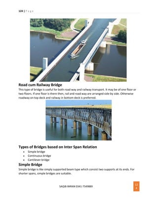 124 | P a g e
SAQIB IMRAN 0341-7549889
12
4
Road cum Railway Bridge
This type of bridge is useful for both road way and railway transport. It may be of one floor or
two floors. If one floor is there then, rail and road way are arranged side by side. Otherwise
roadway on top deck and railway in bottom deck is preferred.
Types of Bridges based on Inter Span Relation
 Simple bridge
 Continuous bridge
 Cantilever bridge
Simple Bridge
Simple bridge is like simply supported beam type which consist two supports at its ends. For
shorter spans, simple bridges are suitable.
 