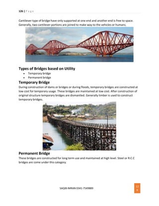 126 | P a g e
SAQIB IMRAN 0341-7549889
12
6
Cantilever type of bridge have only supported at one end and another end is free to space.
Generally, two cantilever portions are joined to make way to the vehicles or humans.
Types of Bridges based on Utility
 Temporary bridge
 Permanent bridge
Temporary Bridge
During construction of dams or bridges or during floods, temporary bridges are constructed at
low cost for temporary usage. These bridges are maintained at low cost. After construction of
original structure temporary bridges are dismantled. Generally timber is used to construct
temporary bridges.
Permanent Bridge
These bridges are constructed for long term use and maintained at high level. Steel or R.C.C
bridges are come under this category.
 