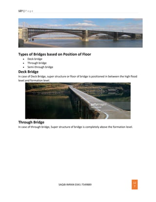 127 | P a g e
SAQIB IMRAN 0341-7549889
12
7
Types of Bridges based on Position of Floor
 Deck bridge
 Through bridge
 Semi-through bridge
Deck Bridge
In case of Deck Bridge, super structure or floor of bridge is positioned in between the high flood
level and formation level.
Through Bridge
In case of through bridge, Super structure of bridge is completely above the formation level.
 