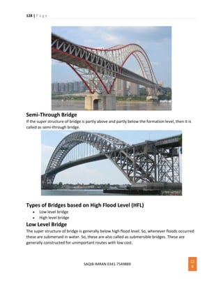 128 | P a g e
SAQIB IMRAN 0341-7549889
12
8
Semi-Through Bridge
If the super structure of bridge is partly above and partly below the formation level, then it is
called as semi-through bridge.
Types of Bridges based on High Flood Level (HFL)
 Low level bridge
 High level bridge
Low Level Bridge
The super structure of bridge is generally below high flood level. So, whenever floods occurred
these are submersed in water. So, these are also called as submersible bridges. These are
generally constructed for unimportant routes with low cost.
 