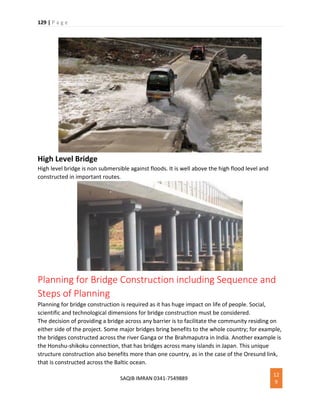 129 | P a g e
SAQIB IMRAN 0341-7549889
12
9
High Level Bridge
High level bridge is non submersible against floods. It is well above the high flood level and
constructed in important routes.
Planning for Bridge Construction including Sequence and
Steps of Planning
Planning for bridge construction is required as it has huge impact on life of people. Social,
scientific and technological dimensions for bridge construction must be considered.
The decision of providing a bridge across any barrier is to facilitate the community residing on
either side of the project. Some major bridges bring benefits to the whole country; for example,
the bridges constructed across the river Ganga or the Brahmaputra in India. Another example is
the Honshu-shikoku connection, that has bridges across many islands in Japan. This unique
structure construction also benefits more than one country, as in the case of the Oresund link,
that is constructed across the Baltic ocean.
 