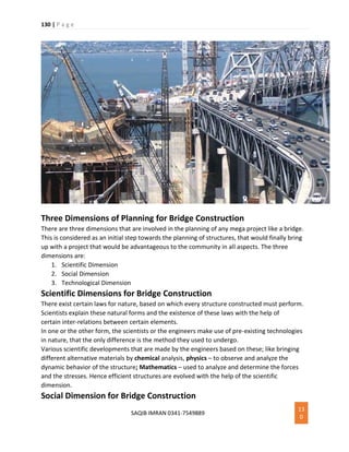130 | P a g e
SAQIB IMRAN 0341-7549889
13
0
Three Dimensions of Planning for Bridge Construction
There are three dimensions that are involved in the planning of any mega project like a bridge.
This is considered as an initial step towards the planning of structures, that would finally bring
up with a project that would be advantageous to the community in all aspects. The three
dimensions are:
1. Scientific Dimension
2. Social Dimension
3. Technological Dimension
Scientific Dimensions for Bridge Construction
There exist certain laws for nature, based on which every structure constructed must perform.
Scientists explain these natural forms and the existence of these laws with the help of
certain inter-relations between certain elements.
In one or the other form, the scientists or the engineers make use of pre-existing technologies
in nature, that the only difference is the method they used to undergo.
Various scientific developments that are made by the engineers based on these; like bringing
different alternative materials by chemical analysis, physics – to observe and analyze the
dynamic behavior of the structure; Mathematics – used to analyze and determine the forces
and the stresses. Hence efficient structures are evolved with the help of the scientific
dimension.
Social Dimension for Bridge Construction
 