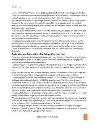 131 | P a g e
SAQIB IMRAN 0341-7549889
13
1
Enhancement of quality of life of the people, are greatly facilitated by the bridge construction.
These structures improve the mobility of people as well as the material. This dimension helps to
realize the pros and cons of such construction and their related precautions.
Such a huge construction brings changes to the society and the people, but also bring adverse
changes to the environment. It is not only required for the bridges to satisfy the need of
mobility and the future demands but also must satisfy the problems related to noise, pollution,
during and after construction.
As the structure is the for the welfare of the whole community, the people are also committed
and responsible for bringing their contribution to this welfare in the form of taxes, levies or in
the forms of tolls. This would help in looking the construction as a cost benefited work and as a
means of economic development.
The above considerations come under the social dimension. There are also chances for the
incorporation of political dimension with the social dimension. This arises in the situation of
choice of location or the facility, or in prioritizing the needs for the welfare of the economy.
The social dimension has a direct close connection with the scientific and the technological
dimension.
Technological Dimensions for Bridge Construction
There have been many technological developments over decades in the field of new structures,
methods of construction and materials, as an alternative for rare ones and in bringing new
machinery that works over human workers.
This technology has helped in bringing and refining alternatives in the bridge construction. Now
instead of bricks, steel, cement etc., construction are carried out by glass fibers, carbon fibers
etc.
Going through such innovations in technologies, the first FRP material constructed bridge was
in China in the year 1982. It composed of five box girders with a clear span of 20.4m.
The development of carbon fiber reinforced polymer i.e. CFRP cables, that gain a strength of
3300Mpa and modulus of elasticity of 165GPa, was also made. The Winterthur Bridge in
Switzerland, make use of such cables. Two cables out of twenty-two are made of this material.
The steel is available with higher capabilities, like high strength varying from 60MPa to 100MPa,
that have remarkable ductility and corrosion resistance. These had led to the new construction
choices in arches, cable supported structures, slender structures and longer spans.
The accurate behavior of structures is clearly analyzed with the help of new techniques of scale
models, computers for huge analysis and aerodynamic studies.
With the development of new heavy vehicles with huge capacities, the engineers are forced to
construct the bridges with higher capacity. This will influence the strength and the dimensions
of the bridge and affect the maintenance related to the same.
All these bring up a higher impact on the environment, in the form of air pollution, higher
depletion of natural resources. These massive structures make use of huge amount of concrete,
which in turn make use of aggregates from nature.
 