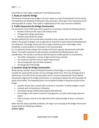 133 | P a g e
SAQIB IMRAN 0341-7549889
13
3
A brief idea on each stage is explained in the following section.
1. Study on need for Bridge
The decision of having a new bridge in an area is taken as a part of development of the society.
This facilitates the feasibility of linking the cities and towns, which gain more importance in the
overall growth of a nation. Their need is studied based on the socio-economic viabilities.
2. Traffic Assessment for Bridge Construction
An assessment of the traffic type and its quantum is necessary to decide the following factors:
 Number of lanes on the road or the railway tracks
 The geometric design parameters
 Benefits acquired by the society
The data collection for this must be done carefully so that a proper idea on how the traffic
pattern, the growth strategies such as agricultural, industrial as well commercial developments
are influenced. The bridge construction has a huge investment at the initial stages. Once
completed, a small variation or renovation is not recommended.
So, it is advised to bring a design that considers the future capacity requirements and traffic
factors. The traffic assessment study should be considered the following factors into
consideration. This mainly is carried out with the help of a traffic planner or an Economist.
 The traffic composition, in terms of light and the heavy vehicles
 The maximum and the minimum speed requirements
 The annual growth rate and their variations
 The design life of the bridge
3. Location Study for Bridge Construction
While having a location study and fixing the location of the bridge, it is very essential to
consider the need and the location of cross drainage works if any. The cross-drainage work is
said to have 15 to 20 % of the overall project cost if it must be implemented. Hence before
choosing the alignment for bridge construction, it is necessary to determine all the possible CD
works and its effect. The following factors are considered reliable in fixing the location of the
bridge.
 Location chosen over a stream with no bends or meanders. It will be straight in reach.
 A stream with no branches or tributaries
 The location being confined with properly defined banks
 If the bridge or the culvert is with the road approach, on either side having maximum
extent
 If the crossing is normal to the alignment of the road and angle of skew is necessary,
limit it.
Other than the above-specified conditions, the major river crossings of the bridge construction
should satisfy the following conditions:
a) River regime
 