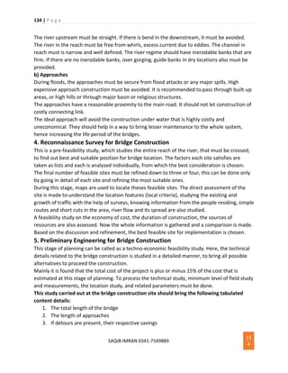 134 | P a g e
SAQIB IMRAN 0341-7549889
13
4
The river upstream must be straight. If there is bend in the downstream, it must be avoided.
The river in the reach must be free from whirls, excess current due to eddies. The channel in
reach must is narrow and well defined. The river regime should have inerodable banks that are
firm. If there are no inerodable banks, over gorging, guide banks in dry locations also must be
provided.
b) Approaches
During floods, the approaches must be secure from flood attacks or any major spills. High
expensive approach construction must be avoided. It is recommended to pass through built-up
areas, or high hills or through major basin or religious structures.
The approaches have a reasonable proximity to the main road. It should not let construction of
costly connecting link.
The ideal approach will avoid the construction under water that is highly costly and
uneconomical. They should help in a way to bring lesser maintenance to the whole system,
hence increasing the life period of the bridges.
4. Reconnaissance Survey for Bridge Construction
This is a pre-feasibility study, which studies the entire reach of the river, that must be crossed;
to find out best and suitable position for bridge location. The factors each site satisfies are
taken as lists and each is analyzed individually, from which the best consideration is chosen.
The final number of feasible sites must be refined down to three or four, this can be done only
by going in detail of each site and refining the most suitable ones.
During this stage, maps are used to locate theses feasible sites. The direct assessment of the
site is made to understand the location features (local criteria), studying the existing and
growth of traffic with the help of surveys, knowing information from the people residing, simple
routes and short cuts in the area, river flow and its spread are also studied.
A feasibility study on the economy of cost, the duration of construction, the sources of
resources are also assessed. Now the whole information is gathered and a comparison is made.
Based on the discussion and refinement, the best feasible site for implementation is chosen.
5. Preliminary Engineering for Bridge Construction
This stage of planning can be called as a techno-economic feasibility study. Here, the technical
details related to the bridge construction is studied in a detailed manner, to bring all possible
alternatives to proceed the construction.
Mainly it is found that the total cost of the project is plus or minus 15% of the cost that is
estimated at this stage of planning. To process the technical study, minimum level of field study
and measurements, the location study, and related parameters must be done.
This study carried out at the bridge construction site should bring the following tabulated
content details:
1. The total length of the bridge
2. The length of approaches
3. If detours are present, their respective savings
 