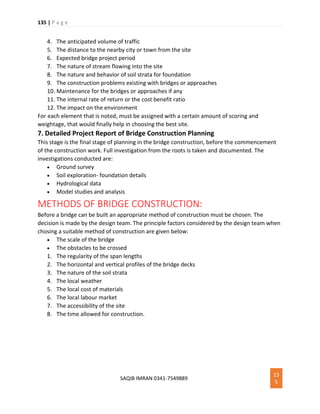 135 | P a g e
SAQIB IMRAN 0341-7549889
13
5
4. The anticipated volume of traffic
5. The distance to the nearby city or town from the site
6. Expected bridge project period
7. The nature of stream flowing into the site
8. The nature and behavior of soil strata for foundation
9. The construction problems existing with bridges or approaches
10. Maintenance for the bridges or approaches if any
11. The internal rate of return or the cost benefit ratio
12. The impact on the environment
For each element that is noted, must be assigned with a certain amount of scoring and
weightage, that would finally help in choosing the best site.
7. Detailed Project Report of Bridge Construction Planning
This stage is the final stage of planning in the bridge construction, before the commencement
of the construction work. Full investigation from the roots is taken and documented. The
investigations conducted are:
 Ground survey
 Soil exploration- foundation details
 Hydrological data
 Model studies and analysis
METHODS OF BRIDGE CONSTRUCTION:
Before a bridge can be built an appropriate method of construction must be chosen. The
decision is made by the design team. The principle factors considered by the design team when
chosing a suitable method of construction are given below:
 The scale of the bridge
 The obstacles to be crossed
1. The regularity of the span lengths
2. The horizontal and vertical profiles of the bridge decks
3. The nature of the soil strata
4. The local weather
5. The local cost of materials
6. The local labour market
7. The accessibility of the site
8. The time allowed for construction.
 