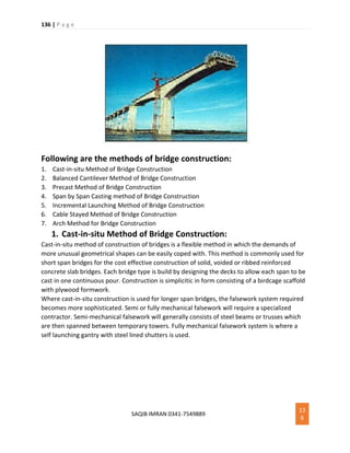 136 | P a g e
SAQIB IMRAN 0341-7549889
13
6
Following are the methods of bridge construction:
1. Cast-in-situ Method of Bridge Construction
2. Balanced Cantilever Method of Bridge Construction
3. Precast Method of Bridge Construction
4. Span by Span Casting method of Bridge Construction
5. Incremental Launching Method of Bridge Construction
6. Cable Stayed Method of Bridge Construction
7. Arch Method for Bridge Construction
1. Cast-in-situ Method of Bridge Construction:
Cast-in-situ method of construction of bridges is a flexible method in which the demands of
more unusual geometrical shapes can be easily coped with. This method is commonly used for
short span bridges for the cost effective construction of solid, voided or ribbed reinforced
concrete slab bridges. Each bridge type is build by designing the decks to allow each span to be
cast in one continuous pour. Construction is simplicitic in form consisting of a birdcage scaffold
with plywood formwork.
Where cast-in-situ construction is used for longer span bridges, the falsework system required
becomes more sophisticated. Semi or fully mechanical falsework will require a specialized
contractor. Semi-mechanical falsework will generally consists of steel beams or trusses which
are then spanned between temporary towers. Fully mechanical falsework system is where a
self launching gantry with steel lined shutters is used.
 