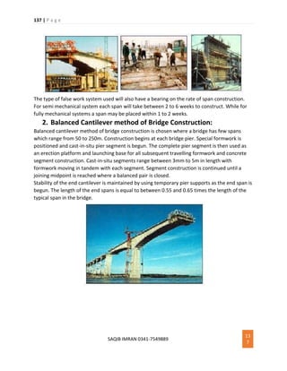 137 | P a g e
SAQIB IMRAN 0341-7549889
13
7
The type of false work system used will also have a bearing on the rate of span construction.
For semi mechanical system each span will take between 2 to 6 weeks to construct. While for
fully mechanical systems a span may be placed within 1 to 2 weeks.
2. Balanced Cantilever method of Bridge Construction:
Balanced cantilever method of bridge construction is chosen where a bridge has few spans
which range from 50 to 250m. Construction begins at each bridge pier. Special formwork is
positioned and cast-in-situ pier segment is begun. The complete pier segment is then used as
an erection platform and launching base for all subsequent travelling formwork and concrete
segment construction. Cast-in-situ segments range between 3mm to 5m in length with
formwork moving in tandem with each segment. Segment construction is continued until a
joining midpoint is reached where a balanced pair is closed.
Stability of the end cantilever is maintained by using temporary pier supports as the end span is
begun. The length of the end spans is equal to between 0.55 and 0.65 times the length of the
typical span in the bridge.
 