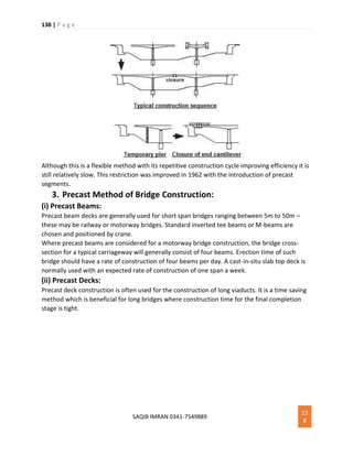 138 | P a g e
SAQIB IMRAN 0341-7549889
13
8
Although this is a flexible method with its repetitive construction cycle improving efficiency it is
still relatively slow. This restriction was improved in 1962 with the introduction of precast
segments.
3. Precast Method of Bridge Construction:
(i) Precast Beams:
Precast beam decks are generally used for short span bridges ranging between 5m to 50m –
these may be railway or motorway bridges. Standard inverted tee beams or M-beams are
chosen and positioned by crane.
Where precast beams are considered for a motorway bridge construction, the bridge cross-
section for a typical carriageway will generally consist of four beams. Erection time of such
bridge should have a rate of construction of four beams per day. A cast-in-situ slab top deck is
normally used with an expected rate of construction of one span a week.
(ii) Precast Decks:
Precast deck construction is often used for the construction of long viaducts. It is a time saving
method which is beneficial for long bridges where construction time for the final completion
stage is tight.
 