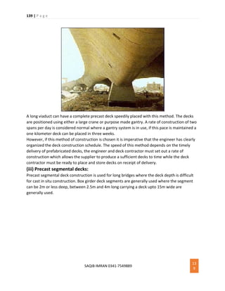 139 | P a g e
SAQIB IMRAN 0341-7549889
13
9
A long viaduct can have a complete precast deck speedily placed with this method. The decks
are positioned using either a large crane or purpose made gantry. A rate of construction of two
spans per day is considered normal where a gantry system is in use, if this pace is maintained a
one kilometer deck can be placed in three weeks.
However, if this method of construction is chosen it is imperative that the engineer has clearly
organized the deck construction schedule. The speed of this method depends on the timely
delivery of prefabricated decks, the engineer and deck contractor must set out a rate of
construction which allows the supplier to produce a sufficient decks to time while the deck
contractor must be ready to place and store decks on receipt of delivery.
(iii) Precast segmental decks:
Precast segmental deck construction is used for long bridges where the deck depth is difficult
for cast in situ construction. Box girder deck segments are generally used where the segment
can be 2m or less deep, between 2.5m and 4m long carrying a deck upto 15m wide are
generally used.
 