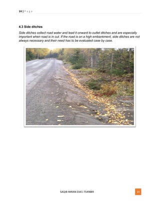 14 | P a g e
SAQIB IMRAN 0341-7549889 14
4.3 Side ditches
Side ditches collect road water and lead it onward to outlet ditches and are especially
important when road is in cut. If the road is on a high embankment, side ditches are not
always necessary and their need has to be evaluated case by case.
 