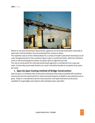 140 | P a g e
SAQIB IMRAN 0341-7549889
14
0
Where in-situ post-tensioning is favoured the segments can be prestressed either internally or
externally. Internal tendons must be protected from moisture attack.
The repetitive nature of this method allows for a variety of modern placement techniques to be
used, though balanced or free cantilever about a pier is a preferred choice. With this method a
crane or self launching gantry system can place upto six segments per day.
The rate of construction for internally prestressed segments is considered to be a span per
week. If externally prestressed tendons are used it should be feasible to complete three spans
per week.
4. Span by Span Casting method of Bridge Construction:
Span by span is a relatively new construction technique historically associated with cantilever
construction but the advancement in external prestressing has enabled its own potential use to
grow. Today it is considered to be the most economic and rapid method of construction
available for long bridges and viaducts with individual spans upto 60m.
 