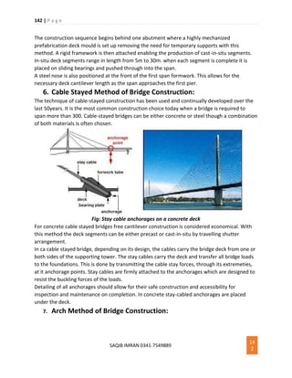 142 | P a g e
SAQIB IMRAN 0341-7549889
14
2
The construction sequence begins behind one abutment where a highly mechanized
prefabrication deck mould is set up removing the need for temporary supports with this
method. A rigid framework is then attached enabling the production of cast-in-situ segments.
In-situ deck segments range in length from 5m to 30m. when each segment is complete it is
placed on sliding bearings and pushed through into the span.
A steel nose is also positioned at the front of the first span formwork. This allows for the
necessary deck cantilever length as the span approaches the first pier.
6. Cable Stayed Method of Bridge Construction:
The technique of cable-stayed construction has been used and continually developed over the
last 50years. It is the most common construction choice today when a bridge is required to
span more than 300. Cable-stayed bridges can be either concrete or steel though a combination
of both materials is often chosen.
Fig: Stay cable anchorages on a concrete deck
For concrete cable stayed bridges free cantilever construction is considered economical. With
this method the deck segments can be either precast or cast-in-situ by travelling shutter
arrangement.
In ca cable stayed bridge, depending on its design, the cables carry the bridge deck from one or
both sides of the supporting tower. The stay cables carry the deck and transfer all bridge loads
to the foundations. This is done by transmitting the cable stay forces, through its extremeties,
at it anchorage points. Stay cables are firmly attached to the anchorages which are designed to
resist the buckling forces of the loads.
Detailing of all anchorages should allow for their safe construction and accessibility for
inspection and maintenance on completion. In concrete stay-cabled anchorages are placed
under the deck.
7. Arch Method of Bridge Construction:
 