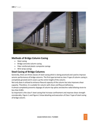 144 | P a g e
SAQIB IMRAN 0341-7549889
14
4
Methods of Bridge Column Casing
 Steel casing
 Bridge concrete column casing
 Fiber reinforced plastic composite casings
 Wire wrap casings
Steel Casing of Bridge Columns
Generally, there are three classes of steel casing which is being practiced and used to improve
seismic performance of bridge columns. The first type termed as class F type of column casing is
completely grouted and it covers up the entire height of the column.
Not only does it utilized to enhance flexural capacity of the column but also improves shear
capacity. Therefore, it is suitable for column with shear and flexural deficiency.
It almost completely prevents slippage of column lap splice and decline radial dilating strain to
less than 0.001.
So important is the class F steel casing that increase confinement and improve shear strength
considerably. Figure-1 and Figure-2 show detailing and execution of Class F type of steel casing
of bridge column.
 