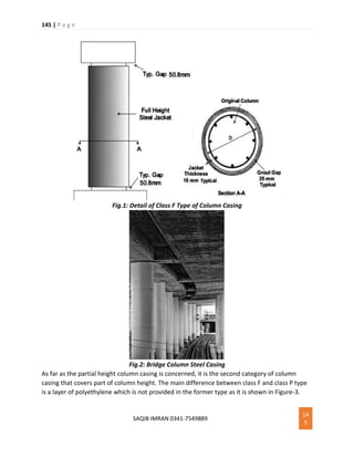 145 | P a g e
SAQIB IMRAN 0341-7549889
14
5
Fig.1: Detail of Class F Type of Column Casing
Fig.2: Bridge Column Steel Casing
As far as the partial height column casing is concerned, it is the second category of column
casing that covers part of column height. The main difference between class F and class P type
is a layer of polyethylene which is not provided in the former type as it is shown in Figure-3.
 