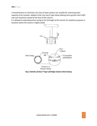 146 | P a g e
SAQIB IMRAN 0341-7549889
14
6
It should be bore in mind that, this class of steel casing is not suitable for improving shear
capacity of the member. Added to that, the class P type allows dilating strain greater than 0.001
and a pin would be created at the base of the column.
It is allowed to extended partial casing to the full height of the column for aesthetic purposes in
locations where the column is highly visible.
Fig.3: Details of Class P Type of Bridge Column Steel Casing
 