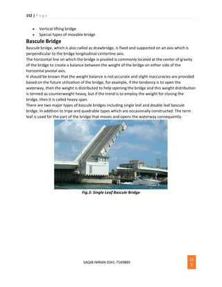 152 | P a g e
SAQIB IMRAN 0341-7549889
15
2
 Vertical lifting bridge
 Special types of movable bridge
Bascule Bridge
Bascule bridge, which is also called as drawbridge, is fixed and supported on an axis which is
perpendicular to the bridge longitudinal centerline axis.
The horizontal line on which the bridge is pivoted is commonly located at the center of gravity
of the bridge to create a balance between the weight of the bridge on either side of the
horizontal pivotal axis.
It should be known that the weight balance is not accurate and slight inaccuracies are provided
based on the future utilization of the bridge, for example, if the tendency is to open the
waterway, then the weight is distributed to help opening the bridge and this weight distribution
is termed as counterweight heavy, but if the trend is to employ the weight for closing the
bridge, then it is called heavy span.
There are two major types of bascule bridges including single leaf and double leaf bascule
bridge. In addition to tripe and quadrable types which are occasionally constructed. The term
leaf is used for the part of the bridge that moves and opens the waterway consequently.
Fig.3: Single Leaf Bascule Bridge
 
