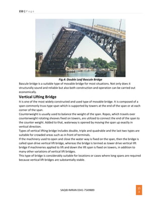 153 | P a g e
SAQIB IMRAN 0341-7549889
15
3
Fig.4: Double Leaf Bascule Bridge
Bascule bridge is a suitable type of movable bridge for most situations. Not only does it
structurally sound and reliable but also both construction and operation can be carried out
economically.
Vertical Lifting Bridge
It is one of the most widely constructed and used type of movable bridge. It is composed of a
span commonly truss type span which is supported by towers at the end of the span or at each
corner of the span.
Counterweight is usually used to balance the weight of the span. Ropes, which travels over
counterweight rotating sheaves fixed on towers, are utilized to connect the end of the span to
the counter weight. Added to that, waterway is opened by moving the span up exactly in
vertical direction.
Types of vertical lifting bridge includes double, triple and quadrable and the last two types are
suitable for crowded areas such as in front of terminals.
If the machinery used to open and close the water way is fixed on the span, then the bridge is
called span drive vertical lift bridge, whereas the bridge is termed as tower drive vertical lift
bridge if machineries applied to lift and down the lift span is fixed on towers, in addition to
many other variations of vertical lift bridges.
This type of bridge is considerably suitable for locations or cases where long spans are required
because vertical lift bridges are substantially stable.
 