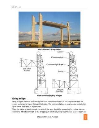 154 | P a g e
SAQIB IMRAN 0341-7549889
15
4
Fig.5: Vertical Lifting Bridge
Fig.6: Details of Lifting Bridges
Swing Bridge
Swing bridge is fixed on horizontal plane that turns around vertical axis to provide ways for
vessels and ships to travel through the bridge. The horizontal plane is on a bearing installed on
a pier which is termed as pivotal pier.
When the swing bridge is closed, the end of the span should be supported by resting piers or
abutments if the total length of the bridge span is not very long. Machineries used to open and
 