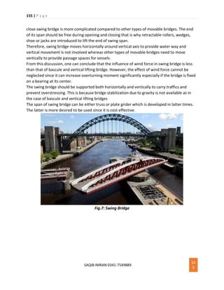155 | P a g e
SAQIB IMRAN 0341-7549889
15
5
close swing bridge is more complicated compared to other types of movable bridges. The end
of its span should be free during opening and closing that is why retractable rollers, wedges,
shoe or jacks are introduced to lift the end of swing span.
Therefore, swing bridge moves horizontally around vertical axis to provide water way and
vertical movement is not involved whereas other types of movable bridges need to move
vertically to provide passage spaces for vessels.
From this discussion, one can conclude that the influence of wind force in swing bridge is less
than that of bascule and vertical lifting bridge. However, the effect of wind force cannot be
neglected since it can increase overturning moment significantly especially if the bridge is fixed
on a bearing at its center.
The swing bridge should be supported both horizontally and vertically to carry traffics and
prevent overstressing. This is because bridge stabilization due to gravity is not available as in
the case of bascule and vertical lifting bridges
The span of swing bridge can be either truss or plate girder which is developed in latter times.
The latter is more desired to be used since it is cost effective.
Fig.7: Swing Bridge
 