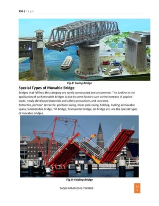 156 | P a g e
SAQIB IMRAN 0341-7549889
15
6
Fig.8: Swing Bridge
Special Types of Movable Bridge
Bridges that fall into this category are rarely constructed and uncommon. The decline in the
application of such movable bridges is due to some factors such as the increase of applied
loads, newly developed materials and safety precautions and concerns.
Retractile, pontoon retractile, pontoon swing, shear pole swing, Folding, Curling, removable
spans, Submersible bridge, Tilt bridge, Transporter bridge, Jet bridge etc. are the special types
of movable bridges.
Fig.9: Folding Bridge
 