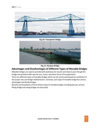 157 | P a g e
SAQIB IMRAN 0341-7549889
15
7
Fig.10: Transporter Bridge
Fig.11: Pontoon Bridge
Advantages and Disadvantages of Different Types of Movable Bridges
Movable bridges are used to provide both waterway for vessels and ships to pass though the
bridge and provide traffic way for cars, trains, and other forms of transportation.
There are different types of movable bridges which can be constructed based on conditions of
the project site and bridge related factors. Certainly, each type of movable bridge has various
advantages and disadvantages.
Benefits and drawbacks of three distinct type of movable bridges including bascule, vertical
lifting bridge and swing bridges are discussed.
 