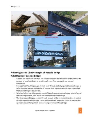 158 | P a g e
SAQIB IMRAN 0341-7549889
15
8
Advantages and Disadvantages of Bascule Bridge
Advantages of Bascule Bridge
 It opens the water way for ships and vessels with considerable speed and it permits the
passage of small size boats to pass through even if the passage is not opened
completely.
 It is reported that, the passage of small boat through partially opened bascule bridge is
safer compare with partial opening of vertical lift bridge and swing bridge, especially if
the bascule bridge is double leaf.
 Whether fully or partially opened, most of bascule superstructure bridge is out of vessel
reach during collision, so it would not suffer considerable damage.
 The time required to pass vessels through bascule bridge is smaller than that of vertical
lifting bridge and swing bridge. This is because vessels may come closer to the partially
opened bascule than partially opened swing or vertical lifting bridge.
 