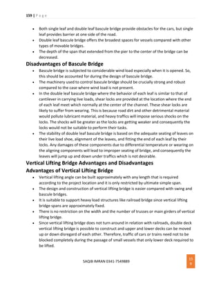 159 | P a g e
SAQIB IMRAN 0341-7549889
15
9
 Both single leaf and double leaf bascule bridge provide obstacles for the cars, but single
leaf provides barrier at one side of the road.
 Double leaf bascule bridge offers the broadest spaces for vessels compared with other
types of movable bridges.
 The depth of the span that extended from the pier to the center of the bridge can be
decreased.
Disadvantages of Bascule Bridge
 Bascule bridge is subjected to considerable wind load especially when it is opened. So,
this should be accounted for during the design of bascule bridge.
 The machinery used to control bascule bridge should be crucially strong and robust
compared to the case where wind load is not present.
 In the double leaf bascule bridge where the behavior of each leaf is similar to that of
cantilever in carrying live loads, shear locks are provided at the location where the end
of each leaf meet which normally at the center of the channel. These shear locks are
likely to suffer from wearing. This is because road dirt and other detrimental material
would pollute lubricant material, and heavy traffics will impose serious shocks on the
locks. The shocks will be greater as the locks are getting weaker and consequently the
locks would not be suitable to perform their tasks.
 The stability of double leaf bascule bridge is based on the adequate seating of leaves on
their live load shoe, alignment of the leaves, and fitting the end of each leaf by their
locks. Any damages of these components due to differential temperature or wearing on
the aligning components will lead to improper seating of bridge, and consequently the
leaves will jump up and down under traffics which is not desirable.
Vertical Lifting Bridge Advantages and Disadvantages
Advantages of Vertical Lifting Bridge
 Vertical lifting angle can be built approximately with any length that is required
according to the project location and it is only restricted by ultimate simple span.
 The design and construction of vertical lifting bridge is easier compared with swing and
bascule bridges.
 It is suitable to support heavy load structures like railroad bridge since vertical lifting
bridge spans are approximately fixed.
 There is no restriction on the width and the number of trusses or main girders of vertical
lifting bridge.
 Since vertical lifting bridge does not turn around in relation with railroads, double deck
vertical lifting bridge is possible to construct and upper and lower decks can be moved
up or down disregard of each other. Therefore, traffic of cars or trains need not to be
blocked completely during the passage of small vessels that only lower deck required to
be lifted.
 