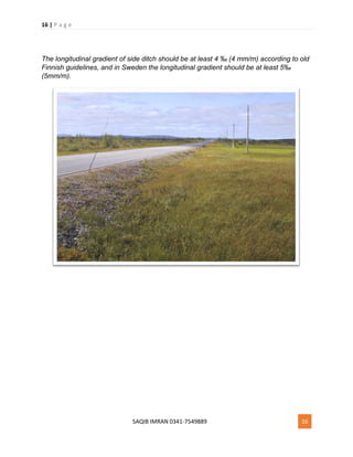 16 | P a g e
SAQIB IMRAN 0341-7549889 16
The longitudinal gradient of side ditch should be at least 4 ‰ (4 mm/m) according to old
Finnish guidelines, and in Sweden the longitudinal gradient should be at least 5‰
(5mm/m).
 