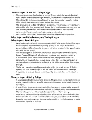 160 | P a g e
SAQIB IMRAN 0341-7549889
16
0
Disadvantages of Vertical Lifting Bridge
 The most outstanding disadvantage of vertical lifting bridge is the restricted vertical
space offered for the vessel passage. However, this has rarely caused undesired events.
 The entire width navigation channel cannot be used due to hinders posed by vertical
lifting bridges even when the bridge is completely opened.
 The construction of vertical lifting towers is expensive. This is because towers should be
at least 18m taller than required vertical space due to machineries and rope connection
and as the height of towers increase the influence of wind load increases and
consequently the construction cost rockets disproportionately.
 Vertical lifting bridges does not demonstrate satisfactory aesthetic appearance.
Advantages and Disadvantages of Swing Bridges
Advantage of Swing Bridges
 Wind load on swing bridge is minimum compared with other types of movable bridges.
 Since swing span moves horizontally during opening of the bridge, the moment
generated by wind force is smaller compared with other movable bridge types (bascule
and vertical lifting bridge).
 Two movable spans in one moving structure can be achieved in symmetrical swing
bridge. This would be greatly advantageous to manage busy water way properly.
 It is a desirable option for locations where aesthetic play significant role in the
construction of movable bridge because swing bridge does not move up to open so
aesthetic of the bridge would not be affected as the bridge is opened for ships to pass
through.
 Sizable piers are not required to support swing bridge because it neither lift during
opening nor need counterweight as it is the case in bascule and vertical lift bridge.
 It is possible to construct double deck swing bridge because it does not lift into air to
open.
Disadvantages of Swing Bridge
 It requires considerable maintenance because of large number of moving elements. So,
this factor would make this type of bridge undesirable option when there is shortage of
labor force.
 It needs longer times to operate compared to other types of moving bridge because it
has larger number of main mechanical functions to undergo during opening and closing.
Therefore, longer times will be needed to open and close the water way.
 Generally, it is assumed that wind load does not affect swing bridge considerably, but
this statement is not entirely true and wind load may impose noticeable effect on the
bridge for example it may exert shocking load on machinery of the bridge and as result
machineries might fail to operate.
 