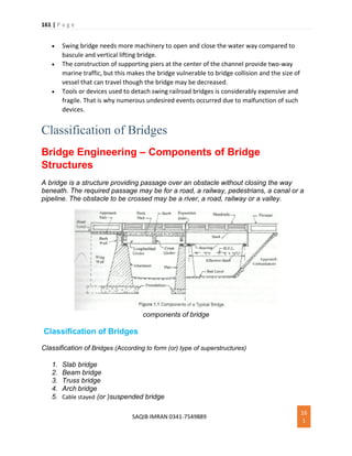 161 | P a g e
SAQIB IMRAN 0341-7549889
16
1
 Swing bridge needs more machinery to open and close the water way compared to
bascule and vertical lifting bridge.
 The construction of supporting piers at the center of the channel provide two-way
marine traffic, but this makes the bridge vulnerable to bridge collision and the size of
vessel that can travel though the bridge may be decreased.
 Tools or devices used to detach swing railroad bridges is considerably expensive and
fragile. That is why numerous undesired events occurred due to malfunction of such
devices.
Classification of Bridges
Bridge Engineering – Components of Bridge
Structures
A bridge is a structure providing passage over an obstacle without closing the way
beneath. The required passage may be for a road, a railway, pedestrians, a canal or a
pipeline. The obstacle to be crossed may be a river, a road, railway or a valley.
components of bridge
Classification of Bridges
Classification of Bridges (According to form (or) type of superstructures)
1. Slab bridge
2. Beam bridge
3. Truss bridge
4. Arch bridge
5. Cable stayed (or )suspended bridge
 