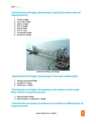 162 | P a g e
SAQIB IMRAN 0341-7549889
16
2
Classification of bridges (According to material of construction of
superstructure)
1. Timber bridge
2. Concrete bridge
3. Stone bridge
4. R.C.C bridge
5. Steel bridge
6. P.C.C bridge
7. Composite bridge
8. Aluminum bridge
Scherzer Rolling Lift Bridge
Classification of bridges (According to inter-span relationship)
1. Simply supported bridge
2. Cantilever bridge
3. Continuous bridge
Classification of bridges (According to the position of the bridge
floor relative to superstructures)
1. Deck through bridge
2. Half through or suspension bridge
Classification according to method of connection of different part of
superstructures
 