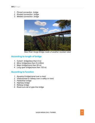 163 | P a g e
SAQIB IMRAN 0341-7549889
16
3
1. Pinned connection bridge
2. Riveted connection bridge
3. Welded connection bridge
New River Gorge Bridge made of weather resistant steel
According to length of bridge
1. Culvert bridge(less than 6 m)
2. Minor bridge(less than 6 m-60m)
3. Major bridge(more than 60 m)
4. Long span bridge(more than 120 m)
According to function
1. Aqueduct bridge(canal over a river)
2. Viaduct(road or railway over a valley or river)
3. Pedestrian bridge
4. Highway bridge
5. Railway bridge
6. Road-cum-rail or pipe line bridge
 