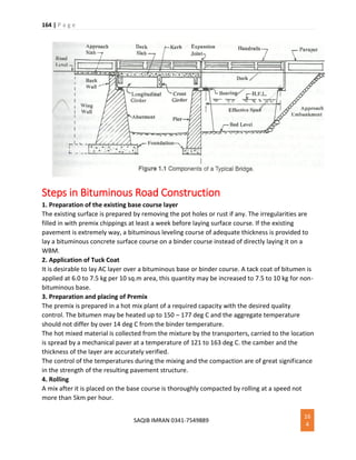 164 | P a g e
SAQIB IMRAN 0341-7549889
16
4
Steps in Bituminous Road Construction
1. Preparation of the existing base course layer
The existing surface is prepared by removing the pot holes or rust if any. The irregularities are
filled in with premix chippings at least a week before laying surface course. If the existing
pavement is extremely way, a bituminous leveling course of adequate thickness is provided to
lay a bituminous concrete surface course on a binder course instead of directly laying it on a
WBM.
2. Application of Tuck Coat
It is desirable to lay AC layer over a bituminous base or binder course. A tack coat of bitumen is
applied at 6.0 to 7.5 kg per 10 sq.m area, this quantity may be increased to 7.5 to 10 kg for non-
bituminous base.
3. Preparation and placing of Premix
The premix is prepared in a hot mix plant of a required capacity with the desired quality
control. The bitumen may be heated up to 150 – 177 deg C and the aggregate temperature
should not differ by over 14 deg C from the binder temperature.
The hot mixed material is collected from the mixture by the transporters, carried to the location
is spread by a mechanical paver at a temperature of 121 to 163 deg C. the camber and the
thickness of the layer are accurately verified.
The control of the temperatures during the mixing and the compaction are of great significance
in the strength of the resulting pavement structure.
4. Rolling
A mix after it is placed on the base course is thoroughly compacted by rolling at a speed not
more than 5km per hour.
 