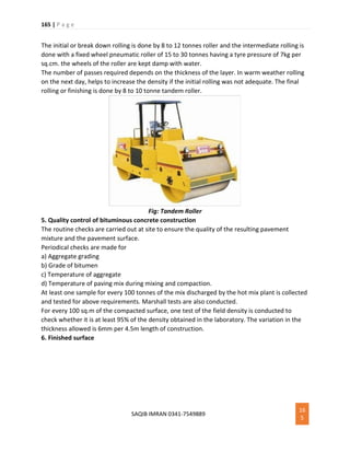 165 | P a g e
SAQIB IMRAN 0341-7549889
16
5
The initial or break down rolling is done by 8 to 12 tonnes roller and the intermediate rolling is
done with a fixed wheel pneumatic roller of 15 to 30 tonnes having a tyre pressure of 7kg per
sq.cm. the wheels of the roller are kept damp with water.
The number of passes required depends on the thickness of the layer. In warm weather rolling
on the next day, helps to increase the density if the initial rolling was not adequate. The final
rolling or finishing is done by 8 to 10 tonne tandem roller.
Fig: Tandem Roller
5. Quality control of bituminous concrete construction
The routine checks are carried out at site to ensure the quality of the resulting pavement
mixture and the pavement surface.
Periodical checks are made for
a) Aggregate grading
b) Grade of bitumen
c) Temperature of aggregate
d) Temperature of paving mix during mixing and compaction.
At least one sample for every 100 tonnes of the mix discharged by the hot mix plant is collected
and tested for above requirements. Marshall tests are also conducted.
For every 100 sq.m of the compacted surface, one test of the field density is conducted to
check whether it is at least 95% of the density obtained in the laboratory. The variation in the
thickness allowed is 6mm per 4.5m length of construction.
6. Finished surface
 