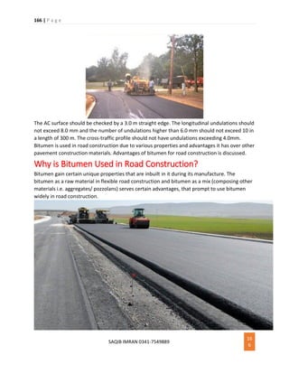 166 | P a g e
SAQIB IMRAN 0341-7549889
16
6
The AC surface should be checked by a 3.0 m straight edge. The longitudinal undulations should
not exceed 8.0 mm and the number of undulations higher than 6.0 mm should not exceed 10 in
a length of 300 m. The cross-traffic profile should not have undulations exceeding 4.0mm.
Bitumen is used in road construction due to various properties and advantages it has over other
pavement construction materials. Advantages of bitumen for road construction is discussed.
Why is Bitumen Used in Road Construction?
Bitumen gain certain unique properties that are inbuilt in it during its manufacture. The
bitumen as a raw material in flexible road construction and bitumen as a mix (composing other
materials i.e. aggregates/ pozzolans) serves certain advantages, that prompt to use bitumen
widely in road construction.
 