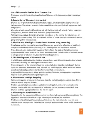 167 | P a g e
SAQIB IMRAN 0341-7549889
16
7
Use of Bitumen in Flexible Road Construction
The reason behind the significant application of bitumen in flexible pavements are explained
below:
1. Production of Bitumen is economical
Bitumen is a by-product of crude oil distillation process. Crude oil itself is a composition of
hydrocarbons. The primary products that are available are the petrol, diesel, high octane fuels
and gasoline.
When these fuels are refined from the crude oil, the bitumen is left behind. Further treatment
of by-product, to make it free from impurities give pure bitumen.
As the primary product demand is of utmost importance to the society, the bitumen as a by
product has survival for long. This by product is utilized as a new construction material, without
going for any other new resource.
2. Physical and Rheological Properties of Bitumen bring Versatility
The physical and the chemical properties of Bitumen are found to be a function of load level,
temperature and the duration of loading. It is a thermoplastic and viscoelastic material.
These dependencies make us to truly access the traffic on the road so that a bitumen mix
properties can be varied based on the stress levels calculated. This versatility of bitumen results
in a large variety of bitumen mix, based on the road application.
3. The Melting Point of Bitumen is low
It is highly appreciable about the fact that bitumen has a favorable melting point, that helps in
both surface dressing and wearing resistance with ease.
The melting point of the bitumen should not be too high, that it can be melted easily during
laying the pavement. At the same time, bitumen has a melting point, which would not let the
already casted road pave to melt and deform under high temperatures.
In areas of high temperatures, along with this quality of bitumen, the aggregate composition
helps to cover up the effect of large temperature.
4. Bitumen can undergo Recycling
As the melting point of bitumen is favorable, it can be melted back to its original state. This is
called as asphalt recycling process.
The torn-up asphalt pieces are taken up to the recycling plant, instead of sending them to
landfills. This recycled mix can be reused. If necessary, the old bitumen is mixed with new
bitumen and new aggregates to make the mix live again.
5. Bitumen gain Adhesive Nature
As explained in the production of bitumen, it is free from hydrocarbon and hence not toxic. The
by product is refined to maximum to get rid of organic materials and impurities.
The bitumen has a highly adhesive nature, which keeps the materials in the road mix bind
together under strong bonds. These become stronger when the mix is set i.e. ready for vehicle
movement.
 