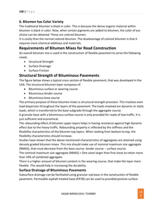 168 | P a g e
SAQIB IMRAN 0341-7549889
16
8
6. Bitumen has Color Variety
The traditional bitumen is black in color. This is because the dense organic material within
bitumen is black in color. Now, when certain pigments are added to bitumen, the color of our
choice can be obtained. These are colored bitumen.
It is costly than the normal colored bitumen. The disadvantage of colored bitumen is that it
requires more chemical additives and materials.
Requirements of Bitumen Mixes for Road Construction
An overall bitumen mix is used in the construction of flexible pavement to serve the following
needs.
 Structural Strength
 Surface Drainage
 Surface Friction
Structural Strength of Bituminous Pavements
The figure below shows a typical cross section of flexible pavement, that was developed in the
USA. The structural bitumen layer composes of:
 Bituminous surface or wearing course
 Bituminous binder course
 Bituminous base course
The primary purpose of these bitumen mixes is structural strength provision. This involves even
load dispersion throughout the layers of the pavement. The loads involved are dynamic or static
loads, which is transferred to the base subgrade through the aggregate course.
A granular base with a bituminous surface course is only provided for roads of low traffic. It is
just sufficient and economical.
The rebounding effect of bitumen upper layers helps in having resistance against high dynamic
effect due to the heavy traffic. Rebounding property is reflected by the stiffness and the
flexibility characteristics of the bitumen top layers. When looking from bottom to top, the
flexibility characteristics should increase.
Studies have shown that the above mentioned characteristics of aggregates are attained using
densely graded bitumen mixes. This mix should make use of nominal maximum size aggregate
(NMAS), that must decrease from the base course- binder course – surface course.
The nominal maximum size aggregate (NMAS) = One sieve larger than first sieve-to retain more
than 10% of combined aggregate.
There is a higher amount of bitumen content in the wearing course, that make the layer more
flexible. This would help in increasing the durability.
Surface Drainage of Bituminous Pavements
Subsurface drainage can be facilitated using granular sub base in the construction of flexible
pavement. Permeable asphalt treated base (PATB) can be used to provided positive surface
 